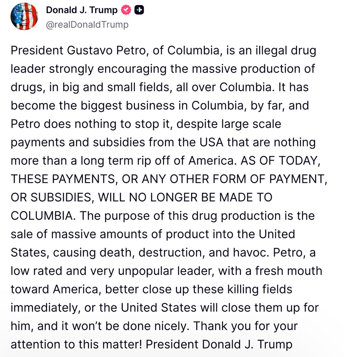 Trump: President Gustavo Petro, of Columbia, is an illegal drug leader strongly encouraging the massive production of drugs, in big and small fields, all over Columbia. It has become the biggest business in Columbia, by far, and Petro does nothing to stop it, despite large scale payments and subsidies from the USA that are nothing more than a long term rip off of America. AS OF TODAY, THESE PAYMENTS, OR ANY OTHER FORM OF PAYMENT, OR SUBSIDIES, WILL NO LONGER BE MADE TO COLUMBIA.
